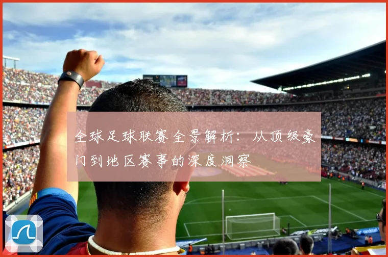 全球足球联赛全景解析：从顶级豪门到地区赛事的深度洞察