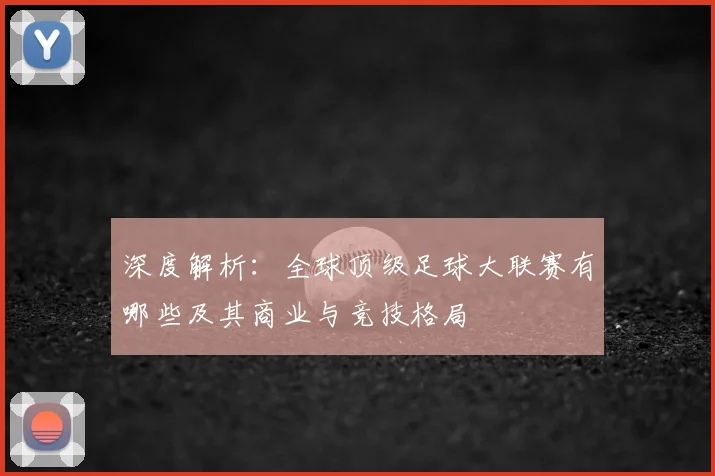深度解析：全球顶级足球大联赛有哪些及其商业与竞技格局