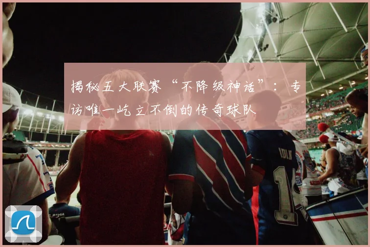 揭秘五大联赛“不降级神话”：专访唯一屹立不倒的传奇球队