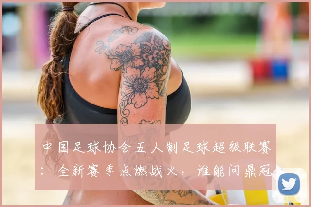 中国足球协会五人制足球超级联赛：全新赛季点燃战火，谁能问鼎冠军？