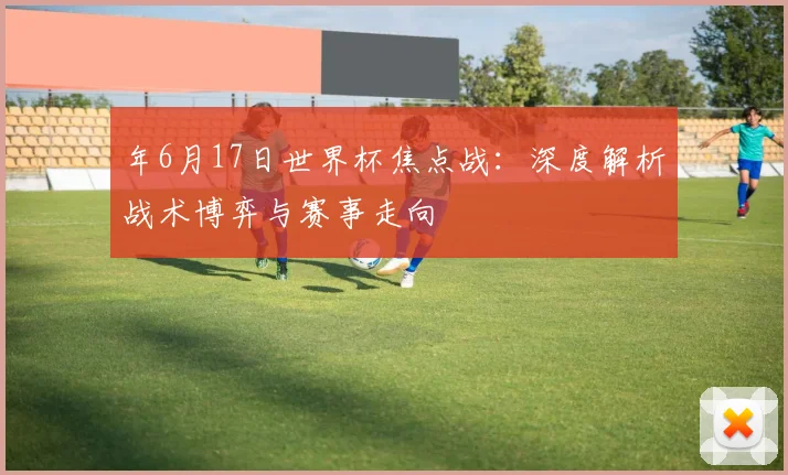 年6月17日世界杯焦点战:深度解析战术博弈与赛事走向