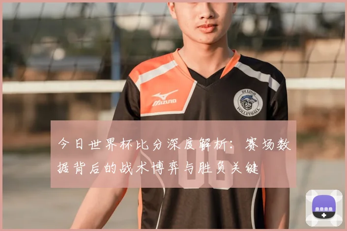 今日世界杯比分深度解析:赛场数据背后的战术博弈与胜负关键