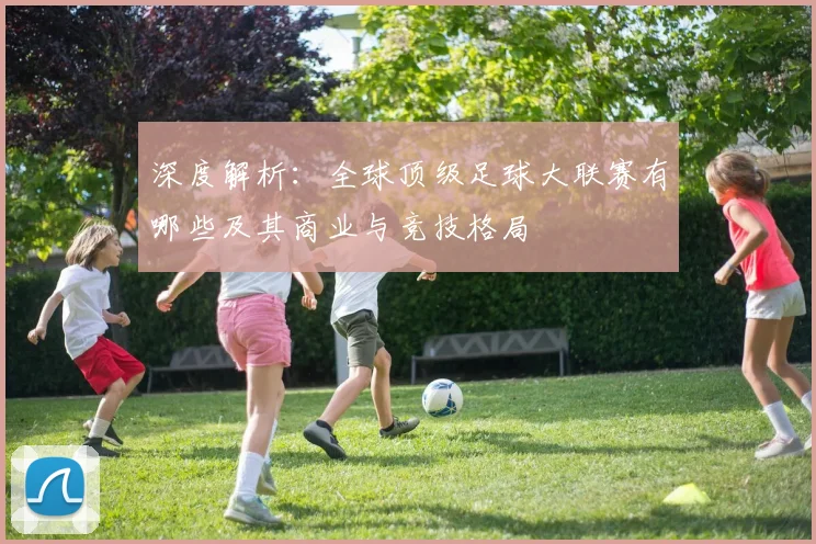 深度解析：全球顶级足球大联赛有哪些及其商业与竞技格局
