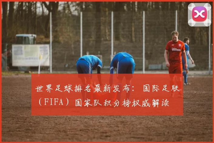 世界足球排名最新发布：国际足联（FIFA）国家队积分榜权威解读