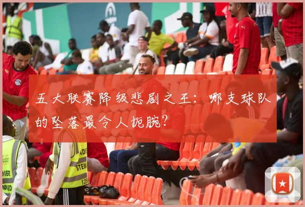 五大联赛降级悲剧之王：哪支球队的坠落最令人扼腕？