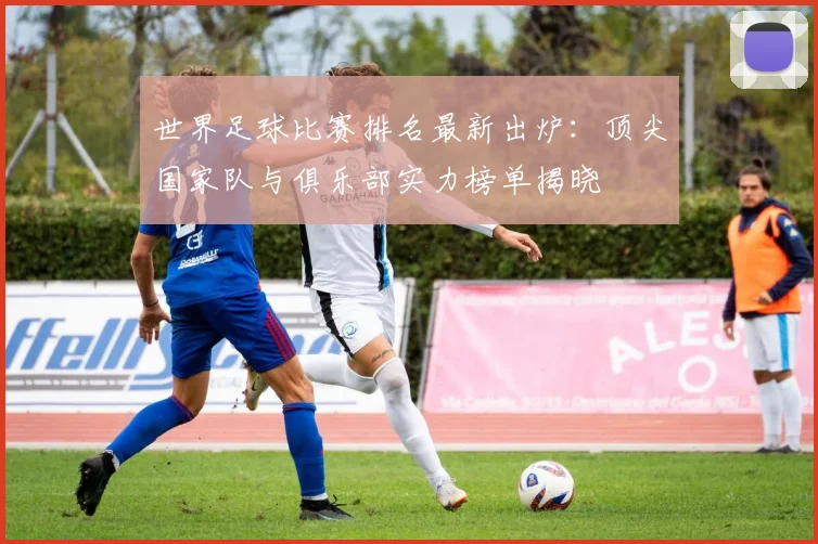 世界足球比赛排名最新出炉:顶尖国家队与俱乐部实力榜单揭晓