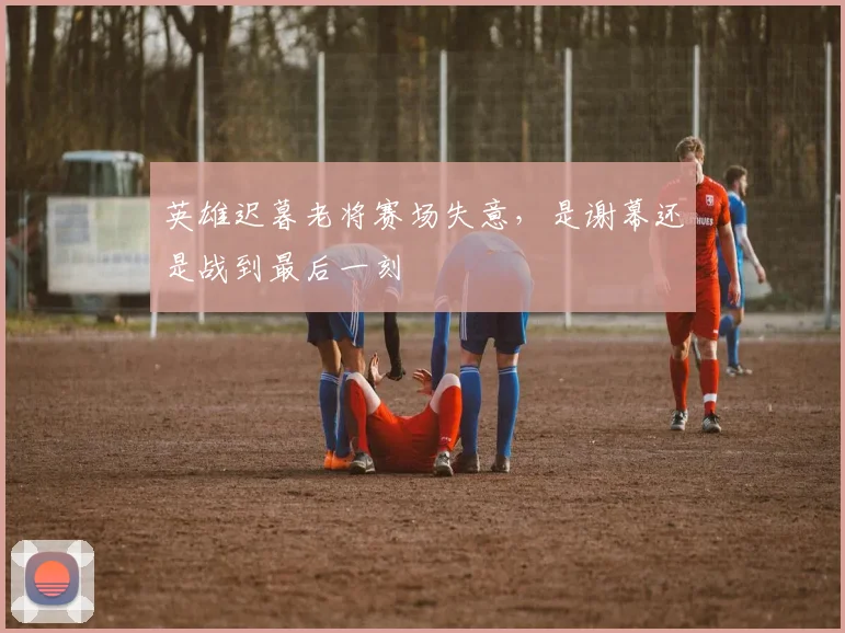 英雄迟暮老将赛场失意，是谢幕还是战到最后一刻