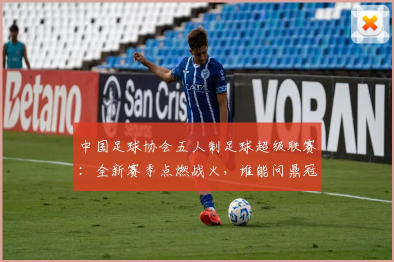 中国足球协会五人制足球超级联赛：全新赛季点燃战火，谁能问鼎冠军？