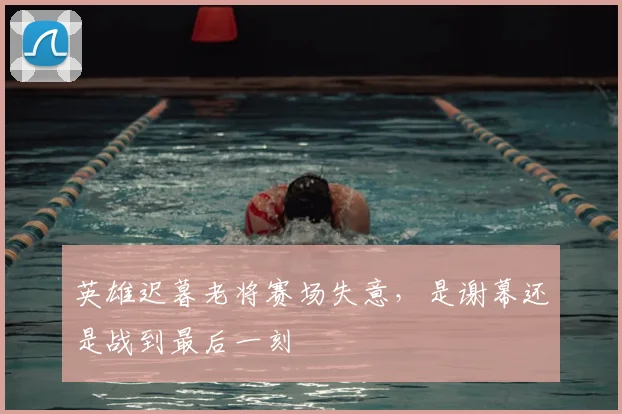 英雄迟暮老将赛场失意，是谢幕还是战到最后一刻